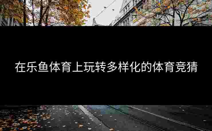 在乐鱼体育上玩转多样化的体育竞猜