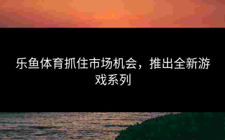 乐鱼体育抓住市场机会，推出全新游戏系列