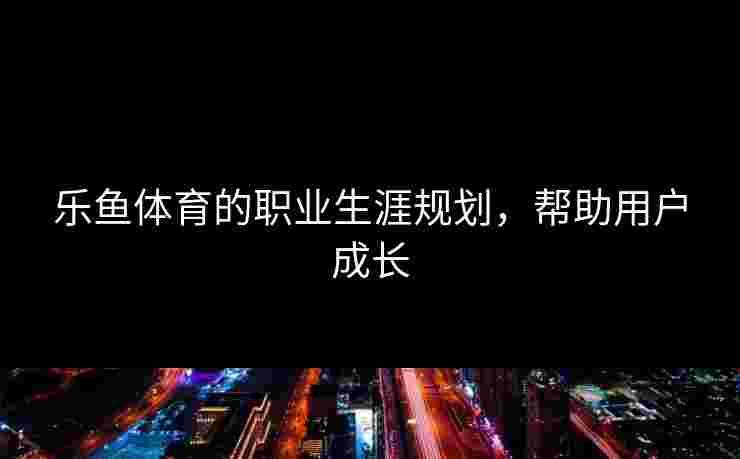 乐鱼体育的职业生涯规划，帮助用户成长