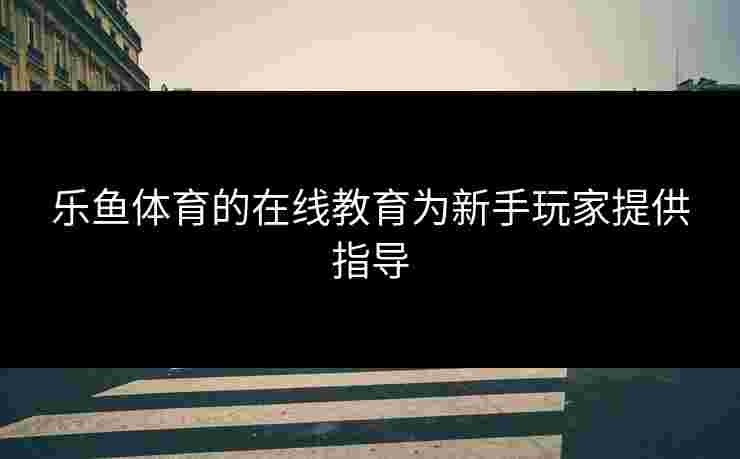 乐鱼体育的在线教育为新手玩家提供指导