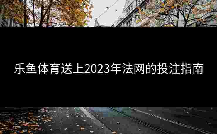乐鱼体育送上2023年法网的投注指南